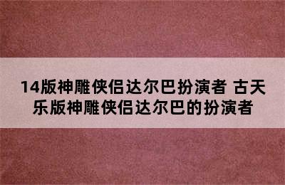 14版神雕侠侣达尔巴扮演者 古天乐版神雕侠侣达尔巴的扮演者